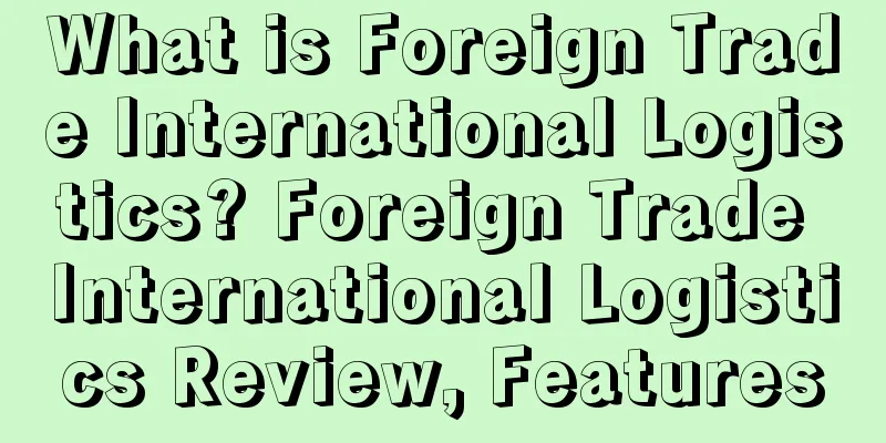 What is Foreign Trade International Logistics? Foreign Trade International Logistics Review, Features