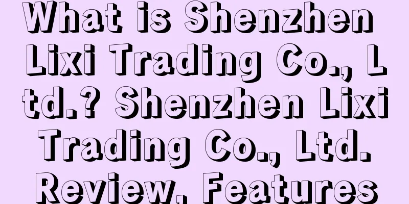 What is Shenzhen Lixi Trading Co., Ltd.? Shenzhen Lixi Trading Co., Ltd. Review, Features