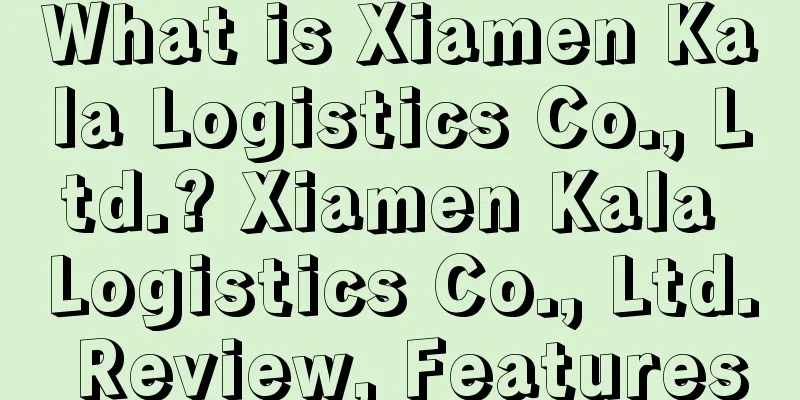What is Xiamen Kala Logistics Co., Ltd.? Xiamen Kala Logistics Co., Ltd. Review, Features