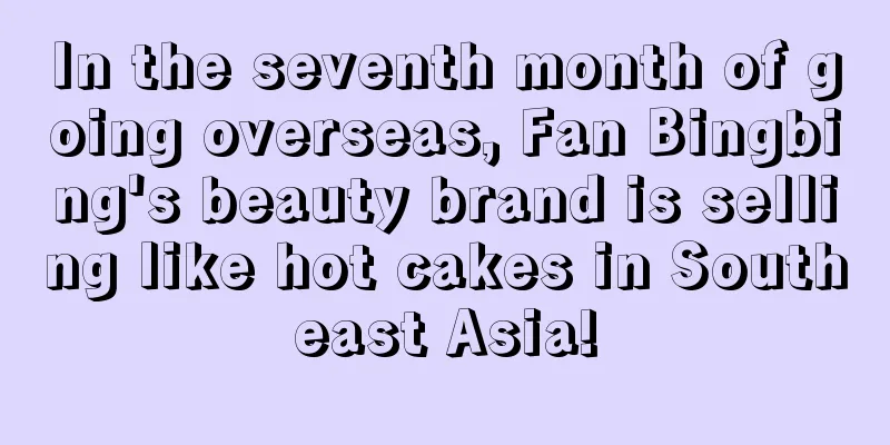 In the seventh month of going overseas, Fan Bingbing's beauty brand is selling like hot cakes in Southeast Asia!