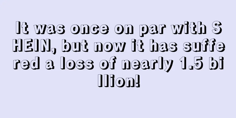 It was once on par with SHEIN, but now it has suffered a loss of nearly 1.5 billion!