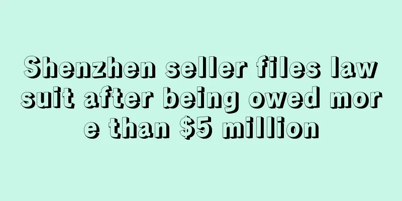 Shenzhen seller files lawsuit after being owed more than $5 million