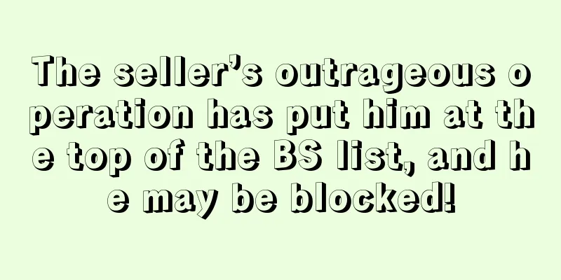 The seller’s outrageous operation has put him at the top of the BS list, and he may be blocked!