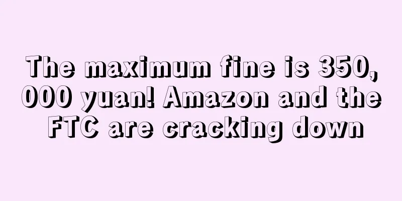 The maximum fine is 350,000 yuan! Amazon and the FTC are cracking down