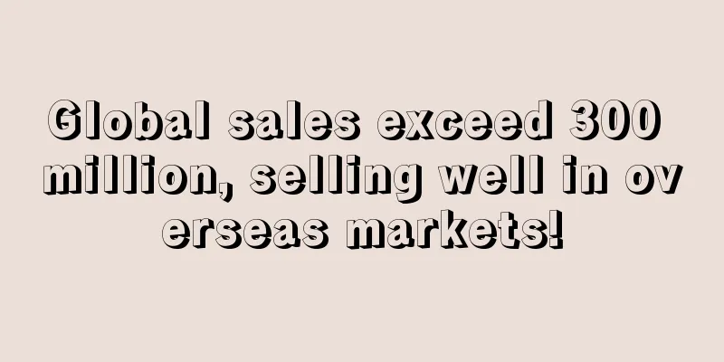 Global sales exceed 300 million, selling well in overseas markets!