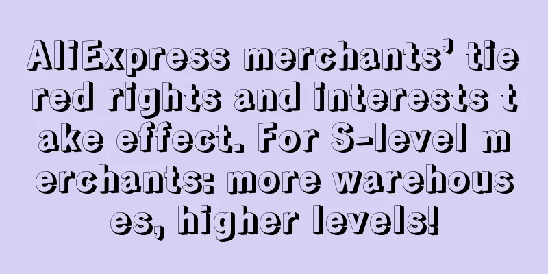 AliExpress merchants’ tiered rights and interests take effect. For S-level merchants: more warehouses, higher levels!