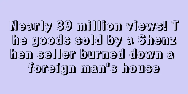Nearly 39 million views! The goods sold by a Shenzhen seller burned down a foreign man's house