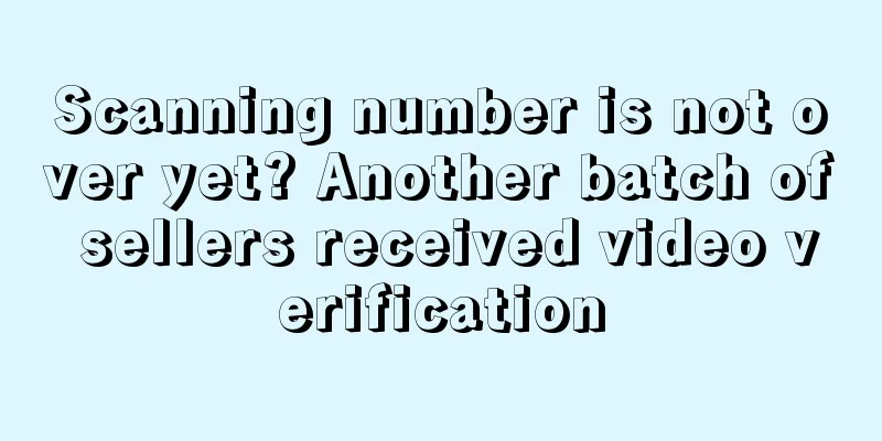 Scanning number is not over yet? Another batch of sellers received video verification
