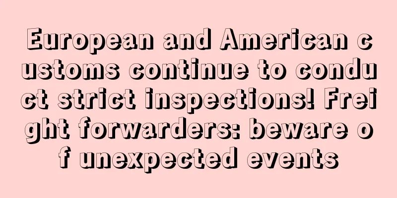 European and American customs continue to conduct strict inspections! Freight forwarders: beware of unexpected events