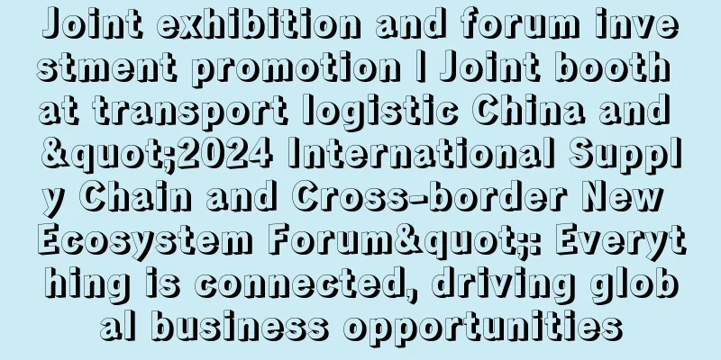 Joint exhibition and forum investment promotion | Joint booth at transport logistic China and "2024 International Supply Chain and Cross-border New Ecosystem Forum": Everything is connected, driving global business opportunities