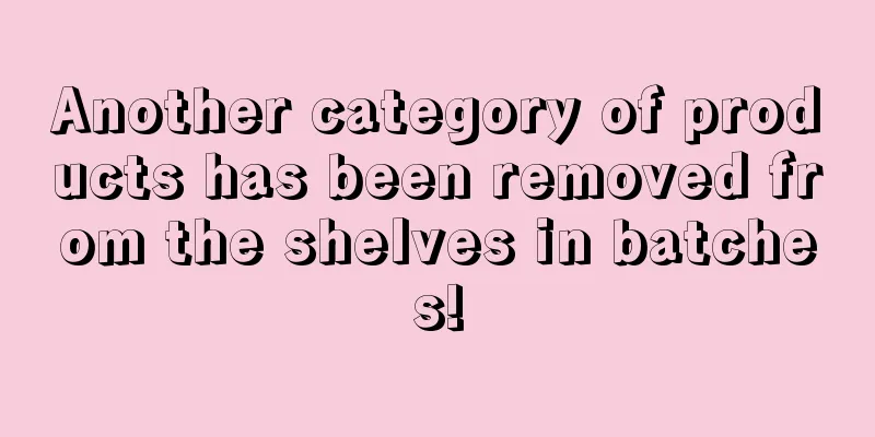 Another category of products has been removed from the shelves in batches!