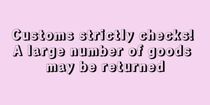 Customs strictly checks! A large number of goods may be returned