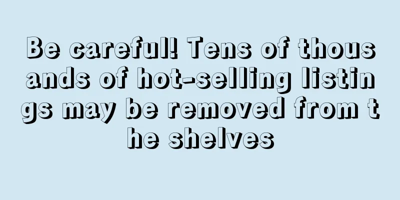 Be careful! Tens of thousands of hot-selling listings may be removed from the shelves