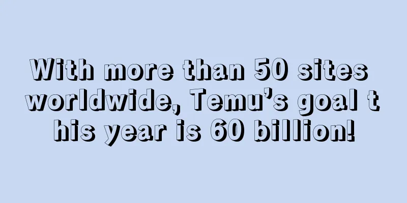 With more than 50 sites worldwide, Temu’s goal this year is 60 billion!