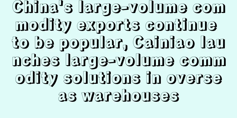 China's large-volume commodity exports continue to be popular, Cainiao launches large-volume commodity solutions in overseas warehouses