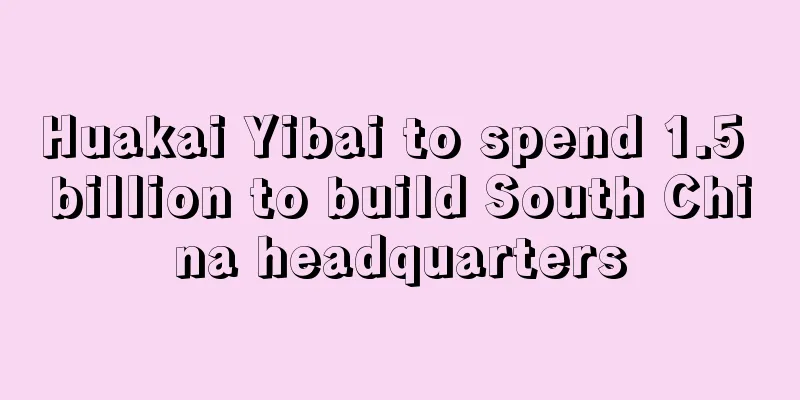 Huakai Yibai to spend 1.5 billion to build South China headquarters