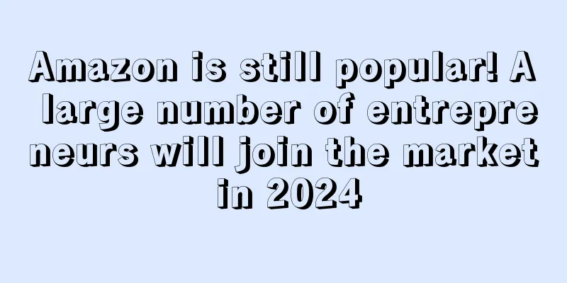 Amazon is still popular! A large number of entrepreneurs will join the market in 2024