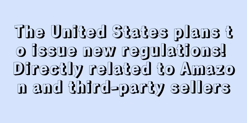 The United States plans to issue new regulations! Directly related to Amazon and third-party sellers
