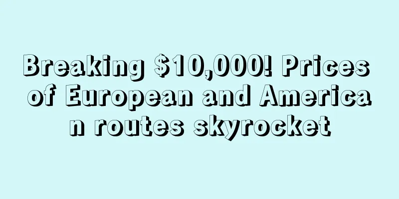 Breaking $10,000! Prices of European and American routes skyrocket
