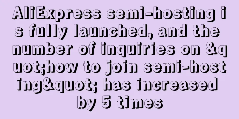AliExpress semi-hosting is fully launched, and the number of inquiries on "how to join semi-hosting" has increased by 5 times