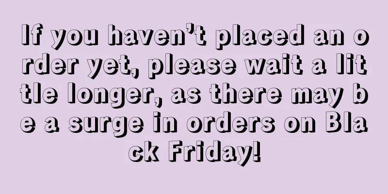 If you haven’t placed an order yet, please wait a little longer, as there may be a surge in orders on Black Friday!