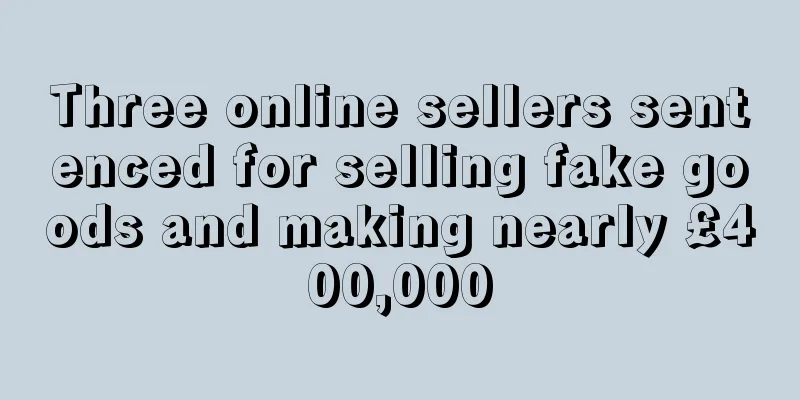 Three online sellers sentenced for selling fake goods and making nearly £400,000