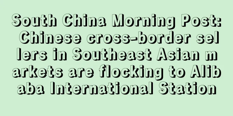 South China Morning Post: Chinese cross-border sellers in Southeast Asian markets are flocking to Alibaba International Station