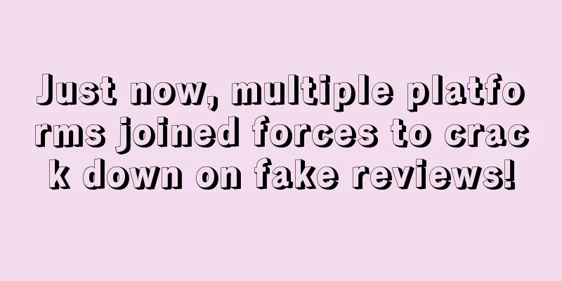 Just now, multiple platforms joined forces to crack down on fake reviews!