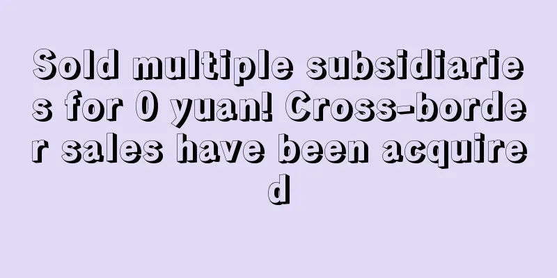 Sold multiple subsidiaries for 0 yuan! Cross-border sales have been acquired