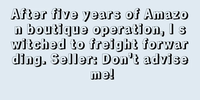 After five years of Amazon boutique operation, I switched to freight forwarding. Seller: Don’t advise me!