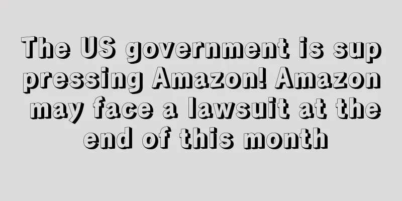 The US government is suppressing Amazon! Amazon may face a lawsuit at the end of this month