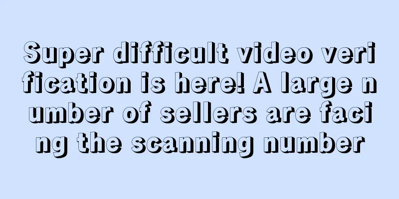 Super difficult video verification is here! A large number of sellers are facing the scanning number
