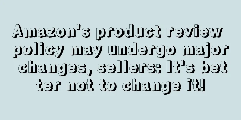 Amazon's product review policy may undergo major changes, sellers: It's better not to change it!