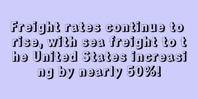 Freight rates continue to rise, with sea freight to the United States increasing by nearly 50%!