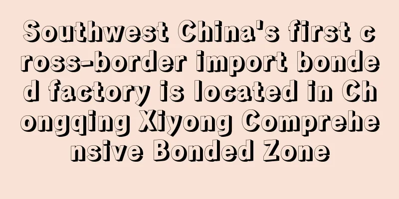 Southwest China's first cross-border import bonded factory is located in Chongqing Xiyong Comprehensive Bonded Zone