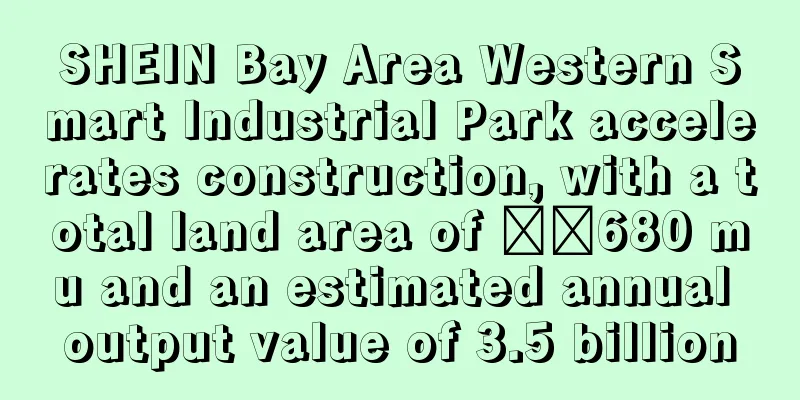 SHEIN Bay Area Western Smart Industrial Park accelerates construction, with a total land area of ​​680 mu and an estimated annual output value of 3.5 billion