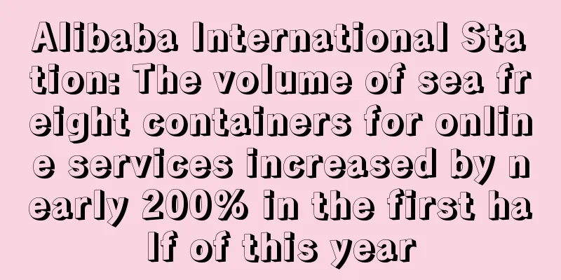 Alibaba International Station: The volume of sea freight containers for online services increased by nearly 200% in the first half of this year