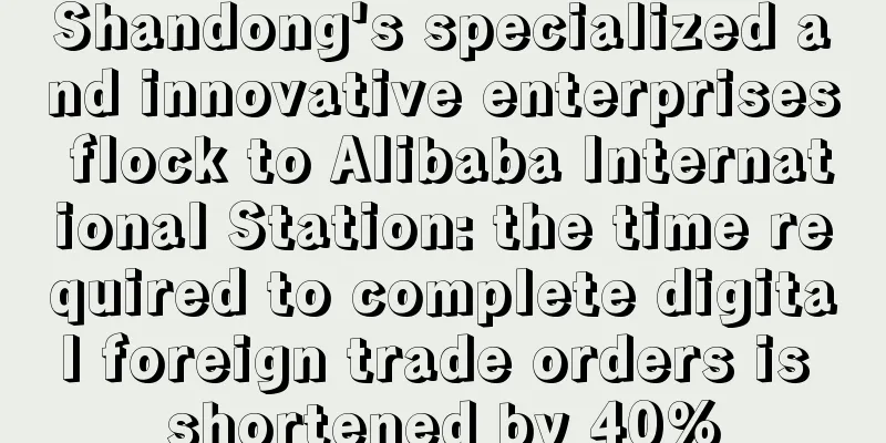 Shandong's specialized and innovative enterprises flock to Alibaba International Station: the time required to complete digital foreign trade orders is shortened by 40%
