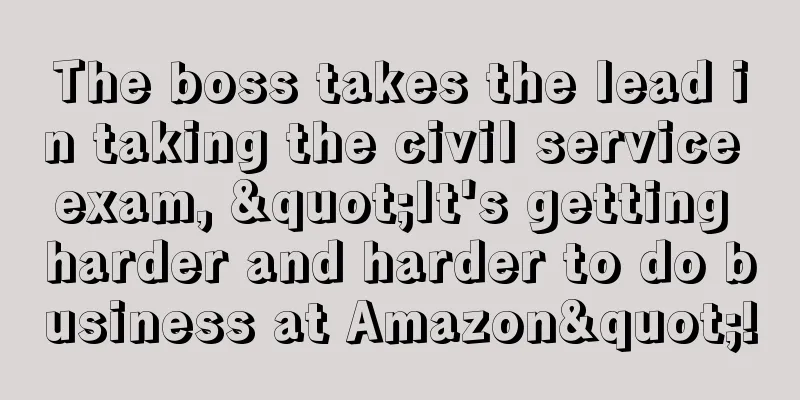 The boss takes the lead in taking the civil service exam, "It's getting harder and harder to do business at Amazon"!