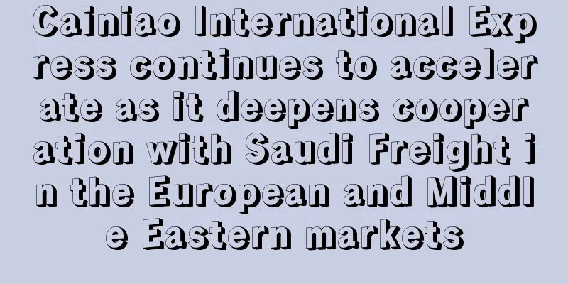Cainiao International Express continues to accelerate as it deepens cooperation with Saudi Freight in the European and Middle Eastern markets