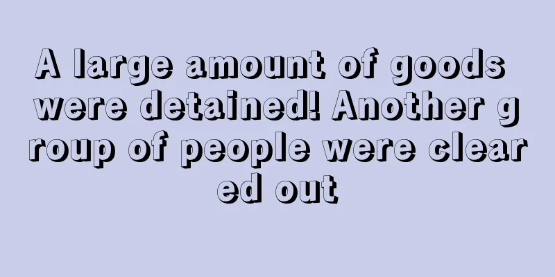 A large amount of goods were detained! Another group of people were cleared out