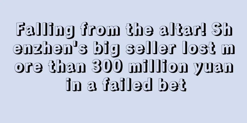 Falling from the altar! Shenzhen's big seller lost more than 300 million yuan in a failed bet