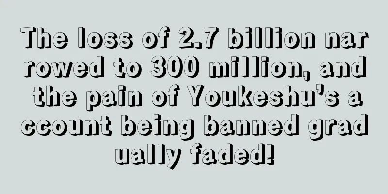 The loss of 2.7 billion narrowed to 300 million, and the pain of Youkeshu’s account being banned gradually faded!
