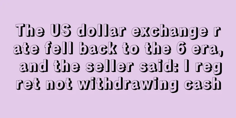 The US dollar exchange rate fell back to the 6 era, and the seller said: I regret not withdrawing cash