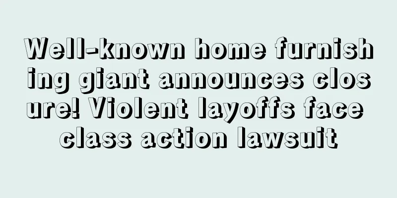 Well-known home furnishing giant announces closure! Violent layoffs face class action lawsuit