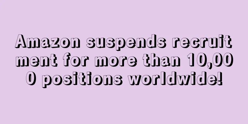 Amazon suspends recruitment for more than 10,000 positions worldwide!