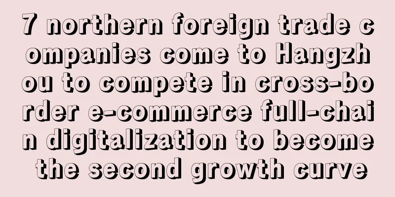 7 northern foreign trade companies come to Hangzhou to compete in cross-border e-commerce full-chain digitalization to become the second growth curve