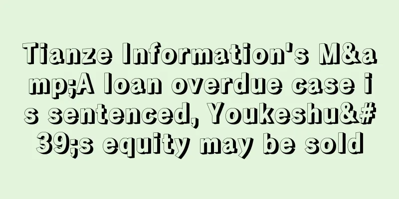 Tianze Information's M&A loan overdue case is sentenced, Youkeshu's equity may be sold