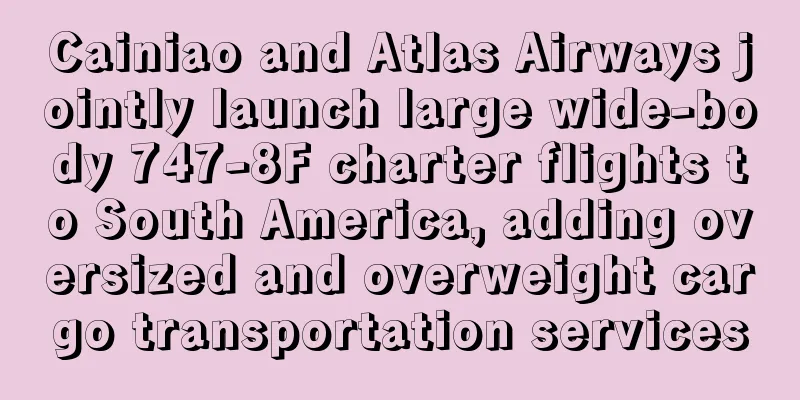 Cainiao and Atlas Airways jointly launch large wide-body 747-8F charter flights to South America, adding oversized and overweight cargo transportation services