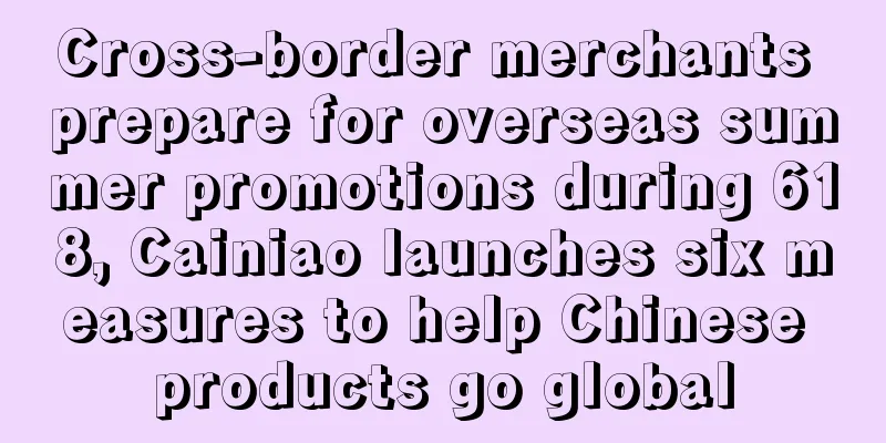 Cross-border merchants prepare for overseas summer promotions during 618, Cainiao launches six measures to help Chinese products go global